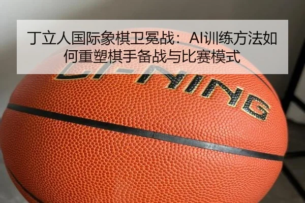 丁立人国际象棋卫冕战：AI训练方法如何重塑棋手备战与比赛模式